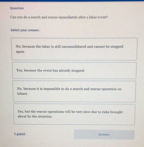 Question
Can you do a search and rescue immediately after a lahar event?
Select your answer.
No, because the lahar is still unconsolidated and cannot be stepped
upon.
Yes, because the event has already stopped.
No, because it is impossible to do a search and rescue operation on
lahars.
Yes, but the rescue operations will be very slow due to risks brought
about by the situation.
1 point Answer