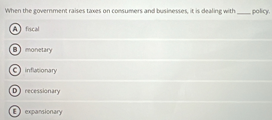 When the government raises taxes on consumers and businesses, it is dealing with_ policy.
Afiscal
B  monetary
Cinflationary
Drecessionary
E expansionary