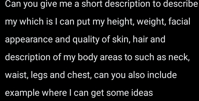 Can you give me a short description to describe 
my which is I can put my height, weight, facial 
appearance and quality of skin, hair and 
description of my body areas to such as neck, 
waist, legs and chest, can you also include 
example where I can get some ideas