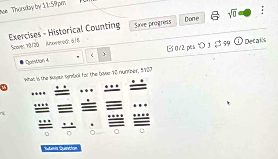 ue Thursday by 11:59 pm r 
Exercises - Historical Counting Save progress Done sqrt(0) : 
Score: 10/20 Answered: 6/8 
Question 4 0/2 pts つ 3 
% 99 Details 
mbol for the base-10 number, 5107 
a 
og 
Submit Question