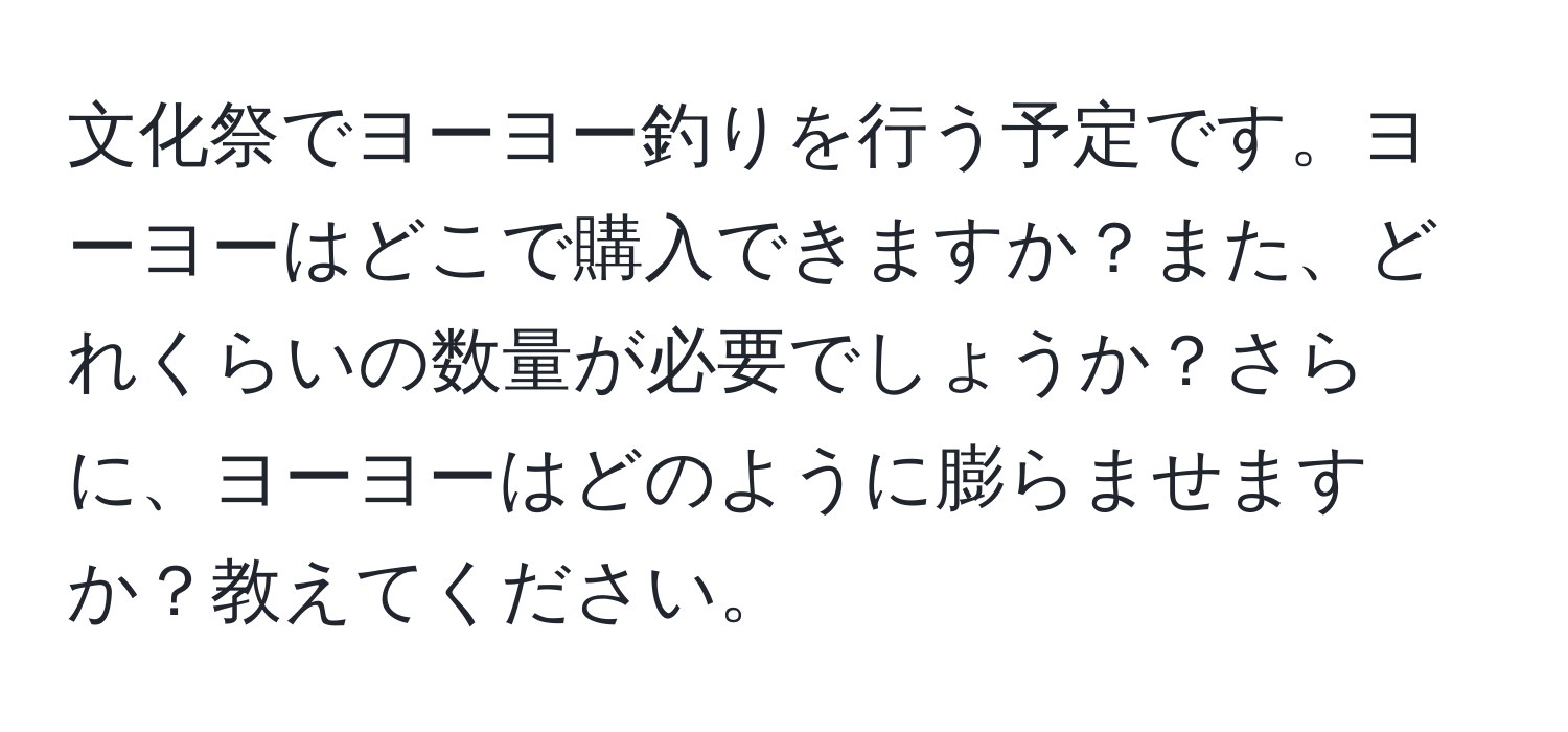 文化祭でヨーヨー釣りを行う予定です。ヨーヨーはどこで購入できますか？また、どれくらいの数量が必要でしょうか？さらに、ヨーヨーはどのように膨らませますか？教えてください。