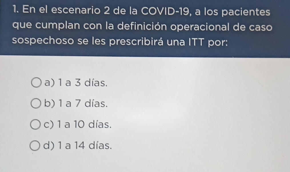 En el escenario 2 de la COVID- 19, a los pacientes
que cumplan con la definición operacional de caso
sospechoso se les prescribirá una ITT por:
a) 1 a 3 días.
b) 1 a 7 días.
c) 1 a 10 días.
d) 1 a 14 días.