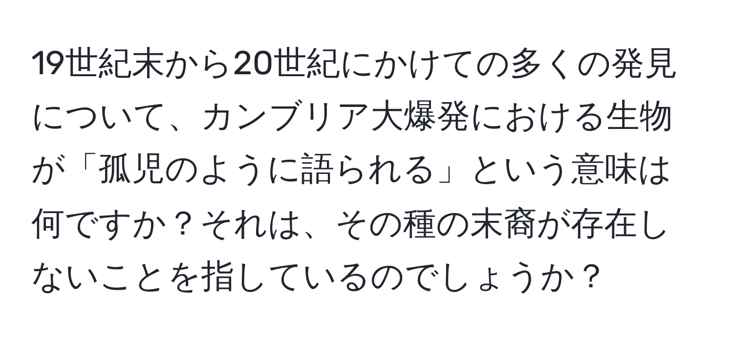 19世紀末から20世紀にかけての多くの発見について、カンブリア大爆発における生物が「孤児のように語られる」という意味は何ですか？それは、その種の末裔が存在しないことを指しているのでしょうか？
