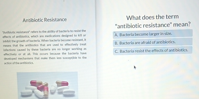 Antibiotic Resistance What does the term
"antibiotic resistance" mean?
''Antibiotic resistance'' refers to the ability of bacteria to resist the
effects of antibiotics, which are medications designed to kill or A. Bacteria become larger in size.
inhibit the growth of bacteria. When bacteria become resistant, it
means that the antibiotics that are used to effectively treat B. Bacteria are afraid of antibiotics.
infections caused by these bacteria are no longer working as
effectively or at all. This occurs because the bacteria have C. Bacteria resist the effects of antibiotics.
developed mechanisms that make them less susceptible to the
action of the antibiotics.