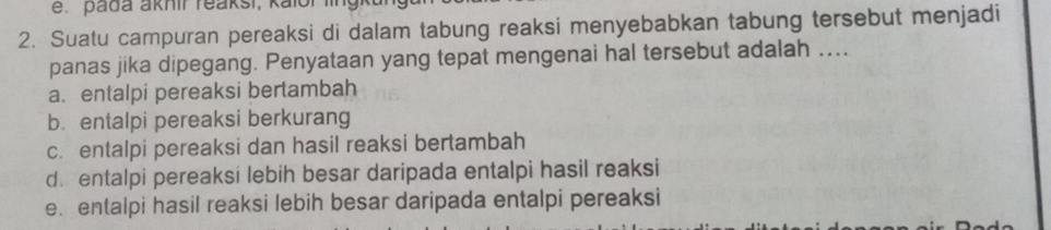 pada akhir reaksi, kalor iin
2. Suatu campuran pereaksi di dalam tabung reaksi menyebabkan tabung tersebut menjadi
panas jika dipegang. Penyataan yang tepat mengenai hal tersebut adalah ...
a. entalpi pereaksi bertambah
b. entalpi pereaksi berkurang
c. entalpi pereaksi dan hasil reaksi bertambah
d. entalpi pereaksi lebih besar daripada entalpi hasil reaksi
e. entalpi hasil reaksi lebih besar daripada entalpi pereaksi