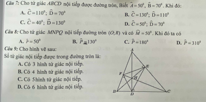 Cho tứ giác ABCD nội tiếp được đường tròn, Biết hat A=50^0, hat B=70^0. Khi đó:
A. hat C=110^0; hat D=70^0
B. hat C=130^0; widehat D=110°
C. hat C=40^0; hat D=130^0
D. hat C=50°; hat D=70°
Câu 8: Cho tứ giác MNPQ nội tiếp đường tròn (O;R) và có widehat M=50°. Khi đó ta có
A. hat P=50° B. widehat P=130° C. widehat P=180° D. hat P=310^0
Câu 9: Cho hình vẽ sau: 
ố tứ giác nội tiếp được trong đường tròn là:
A. Có 3 hình tứ giác nội tiếp.
B. Có 4 hình tứ giác nội tiếp.
C. Có 5hình tứ giác nội tiếp.
D. Có 6 hình tứ giác nội tiếp.