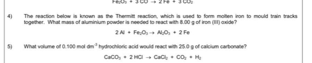 Fe_2O_3+3COto 2Fe+3CO_2
4) The reaction below is known as the Thermitt reaction, which is used to form molten iron to mould train tracks 
together. What mass of aluminium powder is needed to react with 8.00 g of iron (III) oxide?
2Al+Fe_2O_3to Al_2O_3+2Fe
5) What volume of 0.100moldm^(-3) hydrochloric acid would react with 25.0 g of calcium carbonate?
CaCO_3+2HClto CaCl_2+CO_2+H_2