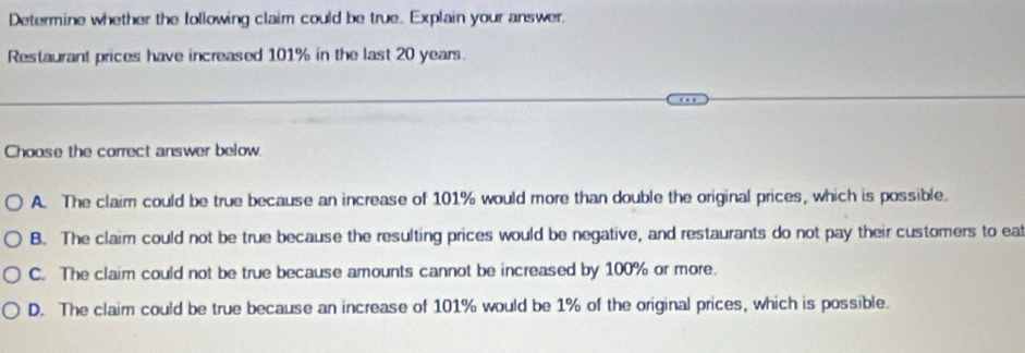 Determine whether the following claim could be true. Explain your answer.
Restaurant prices have increased 101% in the last 20 years.
Choose the correct answer below.
A. The claim could be true because an increase of 101% would more than double the original prices, which is possible.
B. The claim could not be true because the resulting prices would be negative, and restaurants do not pay their customers to eaf
C. The claim could not be true because amounts cannot be increased by 100% or more.
D. The claim could be true because an increase of 101% would be 1% of the original prices, which is possible.