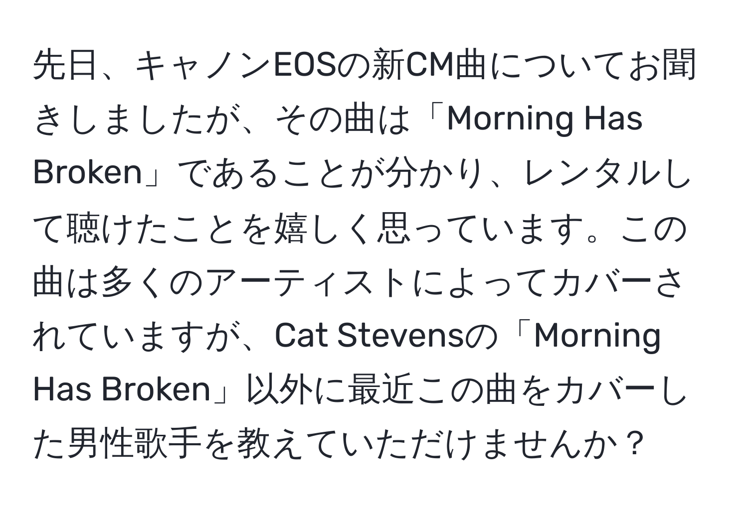 先日、キャノンEOSの新CM曲についてお聞きしましたが、その曲は「Morning Has Broken」であることが分かり、レンタルして聴けたことを嬉しく思っています。この曲は多くのアーティストによってカバーされていますが、Cat Stevensの「Morning Has Broken」以外に最近この曲をカバーした男性歌手を教えていただけませんか？