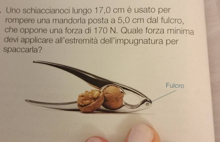 Uno schiaccianoci lungo 17,0 cm è usato per 
rompere una mandorla posta a 5,0 cm dal fulcro, 
che oppone una forza di 170 N. Quale forza minima 
devi applicare all'estremità dell'impugnatura per 
spaccarla?