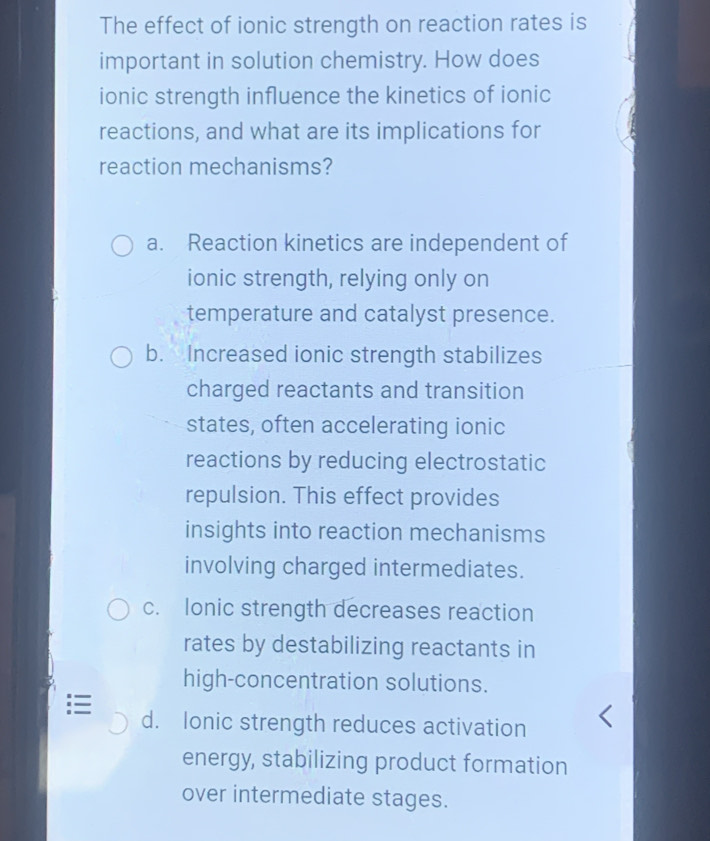 The effect of ionic strength on reaction rates is
important in solution chemistry. How does
ionic strength influence the kinetics of ionic
reactions, and what are its implications for
reaction mechanisms?
a. Reaction kinetics are independent of
ionic strength, relying only on
temperature and catalyst presence.
b. Increased ionic strength stabilizes
charged reactants and transition
states, often accelerating ionic
reactions by reducing electrostatic
repulsion. This effect provides
insights into reaction mechanisms
involving charged intermediates.
c. Ionic strength decreases reaction
rates by destabilizing reactants in
high-concentration solutions.
d. Ionic strength reduces activation
energy, stabilizing product formation
over intermediate stages.