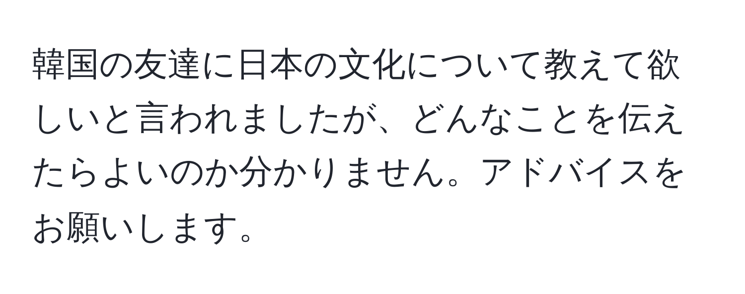 韓国の友達に日本の文化について教えて欲しいと言われましたが、どんなことを伝えたらよいのか分かりません。アドバイスをお願いします。