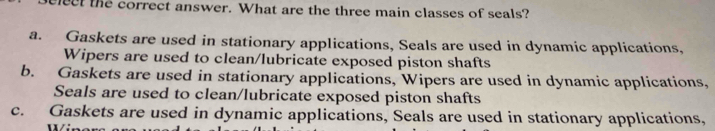 elect the correct answer. What are the three main classes of seals?
a. Gaskets are used in stationary applications, Seals are used in dynamic applications,
Wipers are used to clean/lubricate exposed piston shafts
b. Gaskets are used in stationary applications, Wipers are used in dynamic applications,
Seals are used to clean/lubricate exposed piston shafts
c. Gaskets are used in dynamic applications, Seals are used in stationary applications,