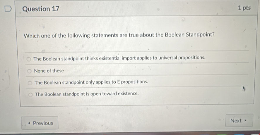 Which one of the following statements are true about the Boolean Standpoint?
The Boolean standpoint thinks existential import applies to universal propositions.
None of these
The Boolean standpoint only applies to E propositions.
The Boolean standpoint is open toward existence.
Previous Next