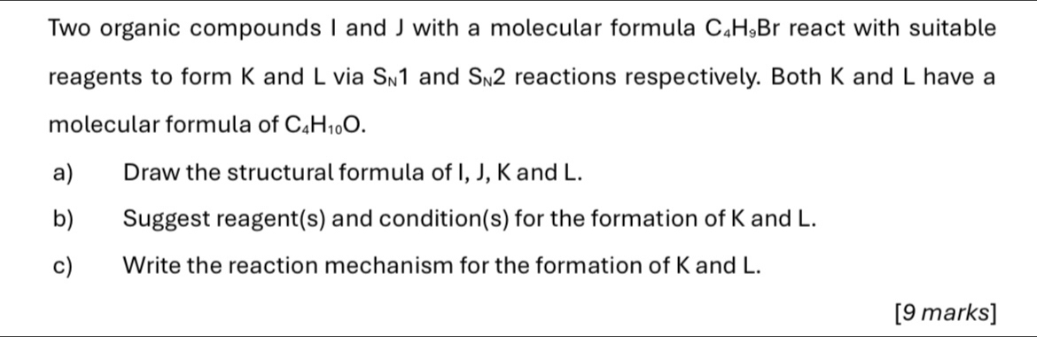 Two organic compounds I and J with a molecular formula C₄H₉Br react with suitable 
reagents to form K and L via S_N1 and S_N2 reactions respectively. Both K and L have a 
molecular formula of C_4H_10O. 
a) Draw the structural formula of I, J, K and L. 
b) Suggest reagent(s) and condition(s) for the formation of K and L. 
c) Write the reaction mechanism for the formation of K and L. 
[9 marks]