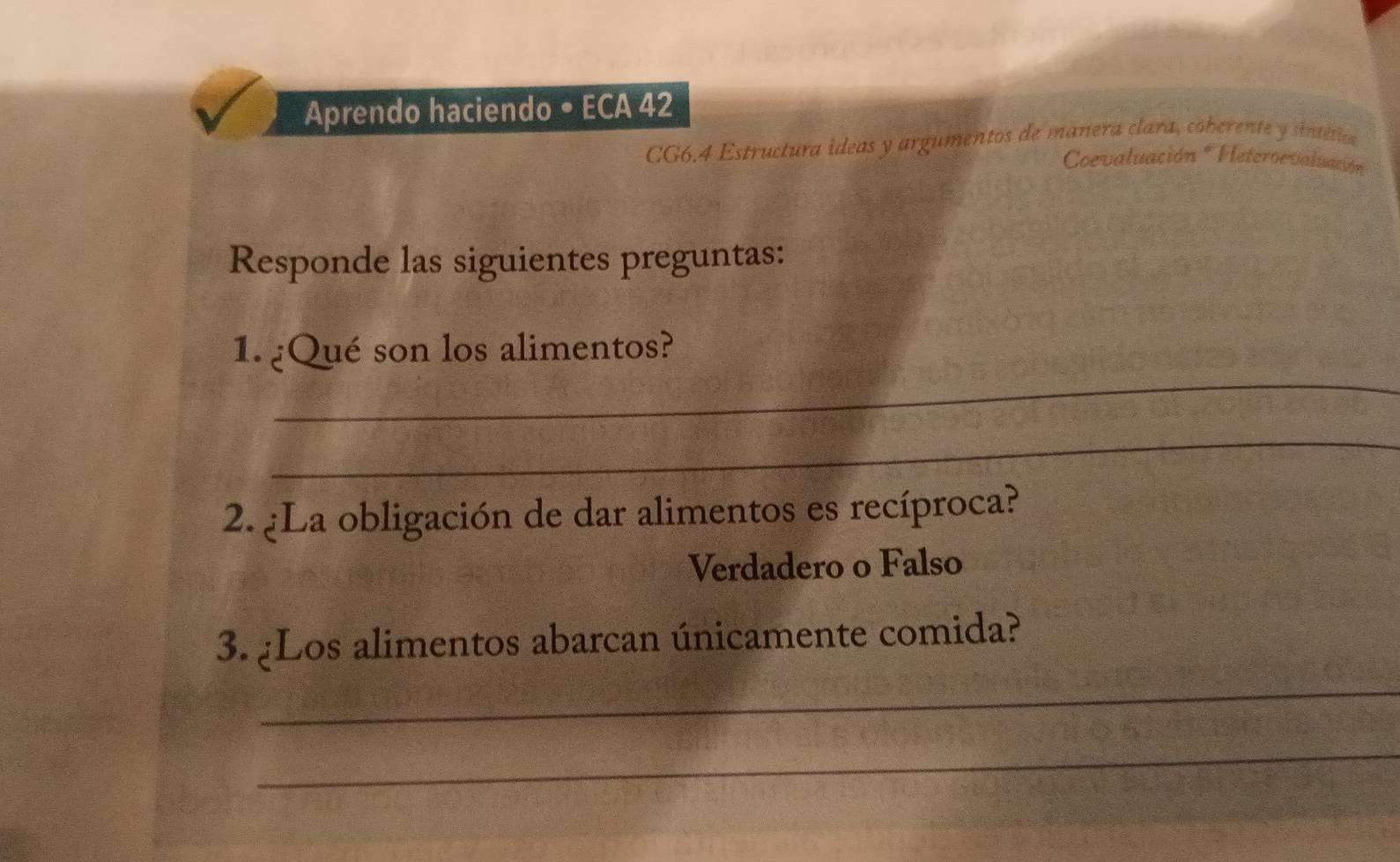 Aprendo haciendo • ECA 42 
CG6.4 Estructura ideas y argumentos de manera clara, coberente y úntética 
Coevaluación *Heteroevaluación 
Responde las siguientes preguntas: 
_ 
1. ¿Qué son los alimentos? 
_ 
2. ¿La obligación de dar alimentos es recíproca? 
Verdadero o Falso 
3. ¿Los alimentos abarcan únicamente comida? 
_ 
_