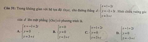 Trong không gian với hệ tọa độ Oxyz, cho đường thẳng d:beginarrayl x=1+2t y=-2+3t z=3+tendarray.. Hình chiếu vuông góc
của ♂ lên mặt phẳng (Oxz) có phương trình là,
A. beginarrayl x=-1+2t y=0 z=3+tendarray.. B. beginarrayl x=0 y=0 z=3+ifendarray. C. beginarrayl x=1+2t y=0 z=3+tendarray.. D. beginarrayl x=1+2t y=0 z=-3+tendarray..