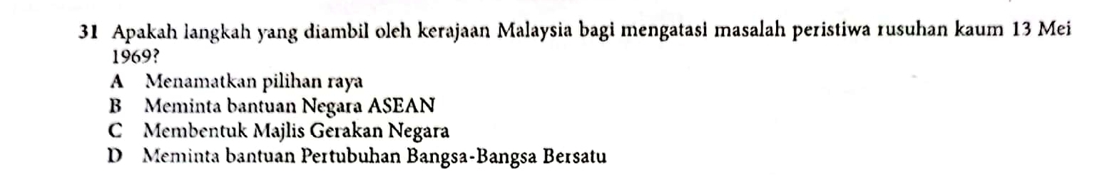 Apakah langkah yang diambil oleh kerajaan Malaysia bagi mengatasi masalah peristiwa rusuhan kaum 13 Mei
1969?
A Menamatkan pilihan raya
B Meminta bantuan Negara ASEAN
C Membentuk Majlis Gerakan Negara
D Meminta bantuan Pertubuhan Bangsa-Bangsa Bersatu