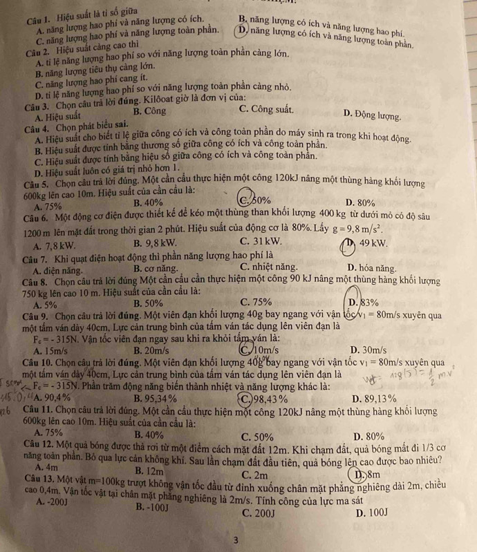 Hiệu suất là tỉ số giữa
A. năng lượng hao phí và năng lượng có ích. B năng lượng có ích và năng lượng hao phí
C. năng lượng hao phí và năng lượng toàn phần. D năng lượng có ích và năng lượng toàn phần.
Câu 2. Hiệu suất càng cao thì
A. ti lệ năng lượng hao phí so với năng lượng toàn phần cảng lớn.
B. năng lượng tiêu thụ càng lớn.
C. năng lượng hao phí cang ít.
D. ti lệ năng lượng hao phí so với năng lượng toàn phân cảng nhỏ.
Câu 3. Chọn câu trả lời đúng. Kilôoat giờ là đơn vị của:
A. Hiệu suất B. Công
C. Công suất.
D. Động lượng.
Câu 4. Chọn phát biểu sai.
A. Hiệu suất cho biết tỉ lệ giữa công có ích và công toàn phần do máy sinh ra trong khi hoạt động
B. Hiệu suất được tính bằng thương số giữa công có ích và công toàn phần.
C. Hiệu suất được tính bằng hiệu số giữa công có ích và công toàn phản.
D. Hiệu suất luôn có giá trị nhỏ hơn 1.
Câu 5. Chọn câu trả lời đúng. Một cần cầu thực hiện một công 120kJ nâng một thùng hàng khối lượng
600kg lên cao 10m. Hiệu suất của cần cầu là:
A. 75% B. 40% C.50%
D. 80%
Câu 6. Một động cơ điện được thiết kế để kéo một thùng than khổi lượng 400 kg từ dưới mô có độ sâu
1200 m lên mặt đất trong thời gian 2 phút. Hiệu suất của động cơ là 80%. Lấy g=9,8m/s^2.
A. 7,8 kW. B. 9,8 kW. C. 31 kW. D 49 kW.
Câu 7. Khi quạt điện hoạt động thì phần năng lượng hao phí là
A. điện năng. B. cơ năng. C. nhiệt năng D. hóa năng.
Câu 8. Chọn câu trả lời đúng Một cần cầu cần thực hiện một công 90 kJ nâng một thùng hàng khối lượng
750 kg lên cao 10 m. Hiệu suất của cần cầu là:
A. 5% B. 50% C. 75% D. 83%
Câu 9. Chọn câu trả lời đúng. Một viên đạn khối lượng 40g bay ngang với vận V_1= 80m/s xuyên qua
một tấm ván dày 40cm, Lực cản trung bình của tầm ván tác dụng lên viên đạn là
F_c=-315N. Vận tốc viên đạn ngay sau khi ra khỏi tấm ván là:
A. 15m/s B. 20m/s C. 10m/s D. 30m/s
Câu 10. Chọn câu trả lời đúng. Một viên đạn khối lượng 40g bay ngang với vận tốc v_1=80 0m/s xuyên qua
một tấm ván dày 40cm, Lực cản trung bình của tấm ván tác dụng lên viên đạn là
F_c=-315N. Phần trăm động năng biển thành nhiệt và năng lượng khác là:
A. 90,4% B. 95,34 % C.)98,43 % D. 89,13 %
Câu 11. Chọn câu trả lời đúng. Một cần cầu thực hiện một công 120kJ nâng một thùng hàng khổi lượng
600kg lên cao 10m. Hiệu suất của cần cầu là:
A. 75% B. 40% C. 50% D. 80%
Câu 12. Một quả bóng được thả rơi từ một điểm cách mặt đất 12m. Khi chạm đất, quả bóng mắt đi 1/3 cơ
năng toàn phần. Bỏ qua lực cản không khí. Sau lần chạm đất đầu tiên, quả bóng lên cao được bao nhiêu?
A. 4m B. 12m C. 2m
D. 8m
Câu 13. Một vật m=1001 kg trượt không vận tốc đầu từ đỉnh xuống chân mặt phẳng nghiêng dài 2m, chiều
cao 0,4m. Vận tốc vật tại chân mặt phẳng nghiêng là 2m/s. Tính công của lực ma sát
A. -200J B. -100J
C. 200J D. 100J
3