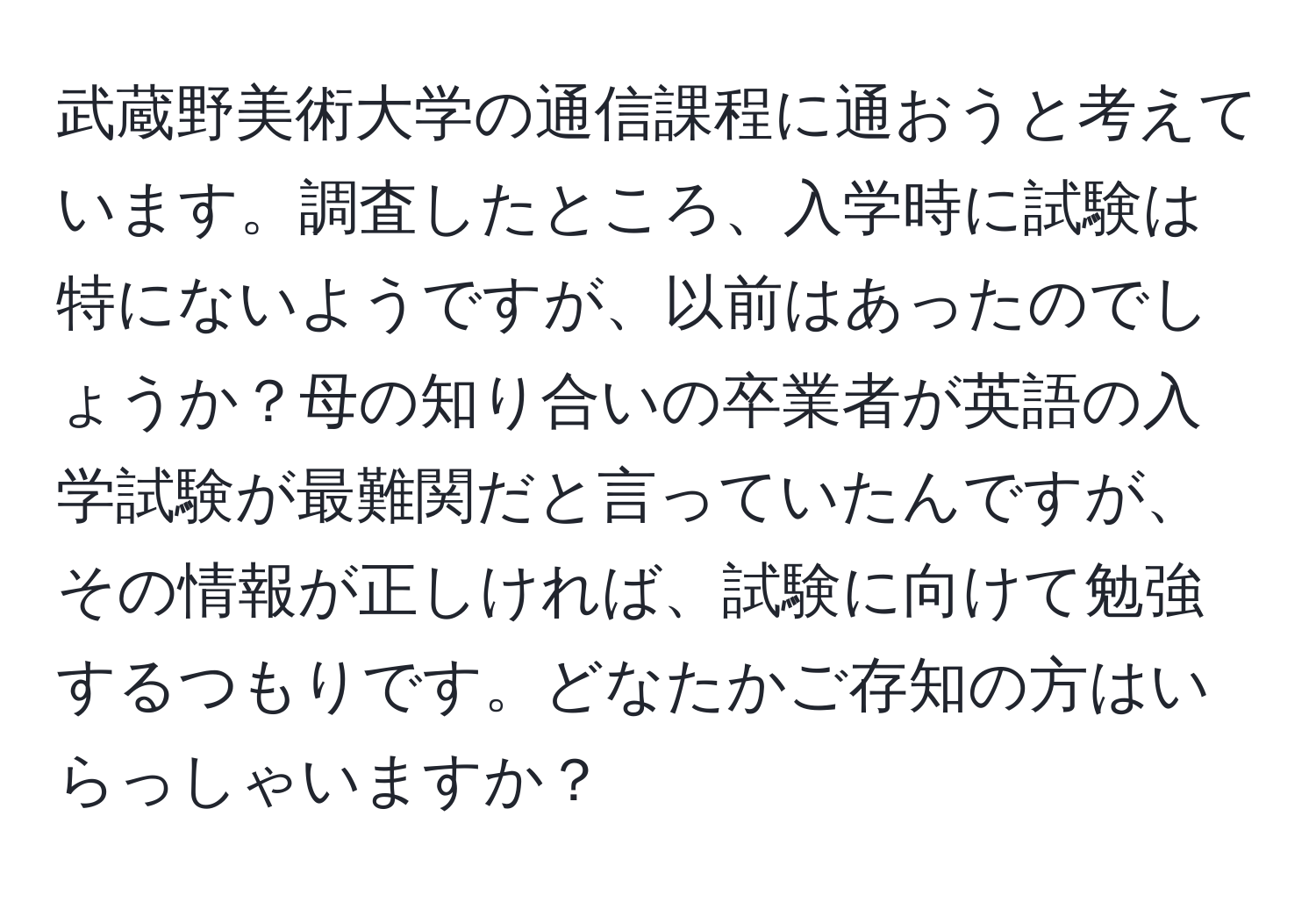 武蔵野美術大学の通信課程に通おうと考えています。調査したところ、入学時に試験は特にないようですが、以前はあったのでしょうか？母の知り合いの卒業者が英語の入学試験が最難関だと言っていたんですが、その情報が正しければ、試験に向けて勉強するつもりです。どなたかご存知の方はいらっしゃいますか？