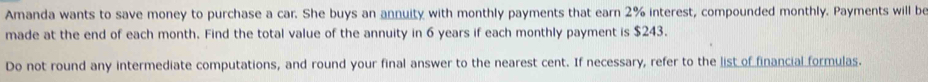 Amanda wants to save money to purchase a car. She buys an annuity with monthly payments that earn 2% interest, compounded monthly. Payments will be 
made at the end of each month. Find the total value of the annuity in 6 years if each monthly payment is $243. 
Do not round any intermediate computations, and round your final answer to the nearest cent. If necessary, refer to the list of financial formulas.