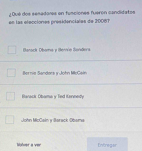 ¿Qué dos senadores en funciones fueron candidatos
en las elecciones presidenciales de 2008?
Barack Obama y Bernie Sanders
Bernie Sanders y John McCain
Barack Obama y Ted Kennedy
John McCain y Barack Obama
Volver a ver Entregar