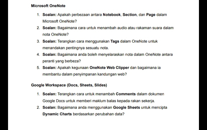 Microsoft OneNote 
1. Soalan: Apakah perbezaan antara Notebook, Section, dan Page dalam 
Microsoft OneNote? 
2. Soalan: Bagaimana cara untuk menambah audio atau rakaman suara dalam 
nota OneNote? 
3. Soalan: Terangkan cara menggunakan Tags dalam OneNote untuk 
menandakan pentingnya sesuatu nota. 
4. Soalan: Bagaimana anda boleh menyelaraskan nota dalam OneNote antara 
peranti yang berbeza? 
5. Soalan: Apakah kegunaan OneNote Web Clipper dan bagaimana ia 
membantu dalam penyimpanan kandungan web? 
Google Workspace (Docs, Sheets, Slides) 
1. Soalan: Terangkan cara untuk menambah Comments dalam dokumen 
Google Docs untuk memberi maklum balas kepada rakan sekerja. 
2. Soalan: Bagaimana anda menggunakan Google Sheets untuk mencipta 
Dynamic Charts berdasarkan perubahan data?