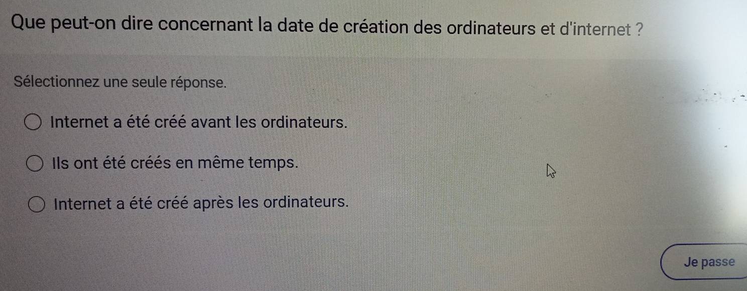 Que peut-on dire concernant la date de création des ordinateurs et d'internet ?
Sélectionnez une seule réponse.
Internet a été créé avant les ordinateurs.
Ils ont été créés en même temps.
Internet a été créé après les ordinateurs.
Je passe