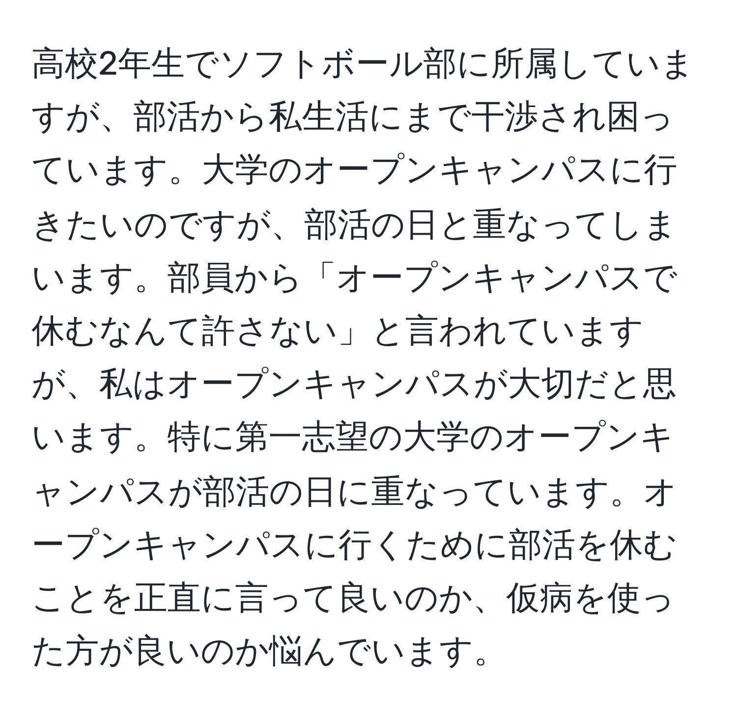 高校2年生でソフトボール部に所属していますが、部活から私生活にまで干渉され困っています。大学のオープンキャンパスに行きたいのですが、部活の日と重なってしまいます。部員から「オープンキャンパスで休むなんて許さない」と言われていますが、私はオープンキャンパスが大切だと思います。特に第一志望の大学のオープンキャンパスが部活の日に重なっています。オープンキャンパスに行くために部活を休むことを正直に言って良いのか、仮病を使った方が良いのか悩んでいます。