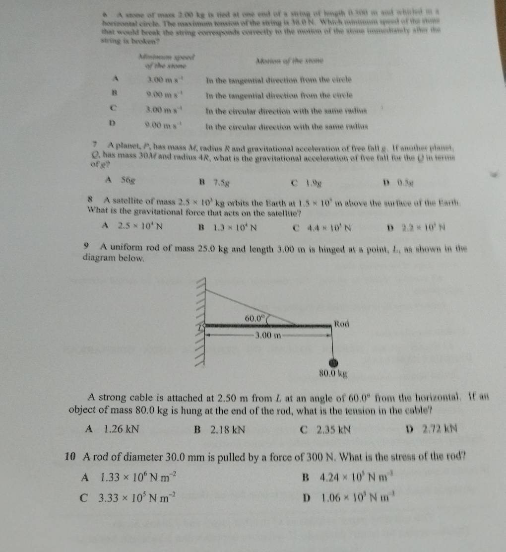 ◆ A stone of mass 2.00 kg is tied at one end of a string of lngth 0.500 m and whirled m a
borizontal circle. The maximum tension of the string is 38.0 N. Which minmum speed of the stune
that would break the string corresponds correctly to the motion of the stone immediately after the
string is broken?
Minimum speed Motion of the stone
of the stone^(3.00ms^-1) In the tangential direction from the circle
B 9.00ms^(-1) In the tangential direction from the circle
C 3.00ms^(-1) In the circular direction with the same radius
D 9.00ms^(-1) In the circular direction with the same radius
7  A planet, P, has mass M, radius R and gravitational acceleration of free fall g. If another planet.
C, has mass 30M and radius 4R, what is the gravitational acceleration of free fall for the Qin terms
of g?
A 56g B 7.5g C 1.9g D 0.5g
8 A satellite of mass 2.5* 10^3kg orbits the Earth at 1.5* 10^7 m above the surface of the Earth.
What is the gravitational force that acts on the satellite?
A 2.5* 10^4N B 1.3* 10^4N C 4.4* 10^3N D 2.2* 10^3N
9 A uniform rod of mass 25.0 kg and length 3.00 m is hinged at a point, L, as shown in the
diagram below.
60.0°
75
Rod
3.00 m
80.0 kg
A strong cable is attached at 2.50 m from L at an angle of 60.0° from the horizontal. If an
object of mass 80.0 kg is hung at the end of the rod, what is the tension in the cable?
A 1.26 kN B 2.18 kN C 2.35 kN D 2.72 kN
10 A rod of diameter 30.0 mm is pulled by a force of 300 N. What is the stress of the rod?
A 1.33* 10^6Nm^(-2)
B 4.24* 10^5Nm^(-2)
C 3.33* 10^5Nm^(-2)
D 1.06* 10^5Nm^(-2)