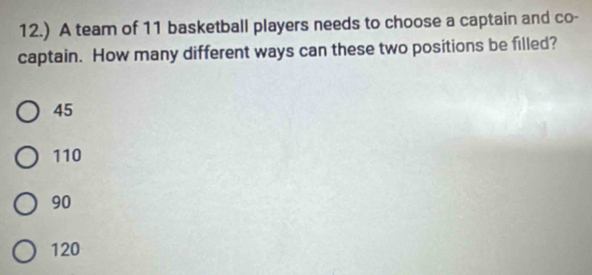 12.) A team of 11 basketball players needs to choose a captain and co-
captain. How many different ways can these two positions be filled?
45
110
90
120