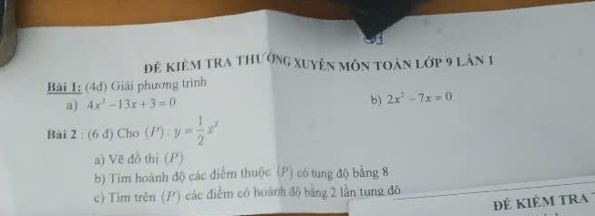 đê kiêm tra thưởng xuyên môn toán lớp 9 lân 1
Bài 1: (4đ) Giải phương trình
a) 4x^2-13x+3=0
b) 2x^2-7x=0
Bài 2 : (6 d) Cho () y= 1/2 x^2
a) Về đồ thị (P)
b) Tim hoành độ các điểm thuộc (P) có tung độ băng 8
c) Tim trên (P) các điểm có hoành độ bằng 2 lần tung đô
ĐÉ KIÊM tRa