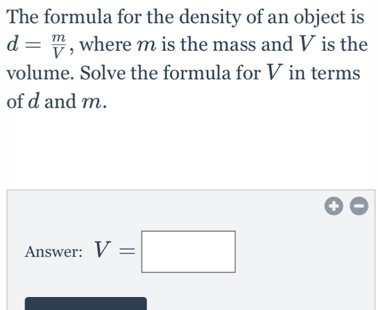 The formula for the density of an object is
d= m/V  , where m is the mass and V is the
volume. Solve the formula for V in terms
of d and m.
Answer: V=