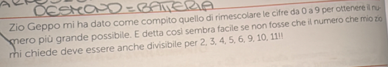 Zio Geppo mi ha dato come compito quello di rimescolare le cifre da 0 a 9 per ottenere il nu- 
mero più grande possibile. E detta così sembra facile se non fosse che il numero che mio zio 
mi chiede deve essere anche divisibile per 2, 3, 4, 5, 6, 9, 10, 11!!