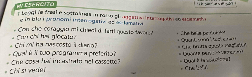 MIESERCITO ti è piaciuto di più? 
1 Leggi le frasi e sottolinea in rosso gli aggettivi interrogativi ed esclamativi 
e in blu i pronomi interrogativi ed esclamativi. 
Con che coraggio mi chiedi di farti questo favore? 
Con chi hai giocato? Che belle pantofole! 
Chi mi ha nascosto il diario? Quanti sono i tuoi amici? 
Che brutta questa magliettal 
Qual è il tuo programma preferito? Quante persone verranno? 
Che cosa hai incastrato nel cassetto? 
Chi si vede! Qual è la soluzione? 
Che belli!