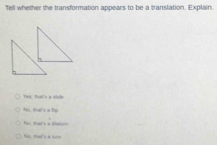 Tell whether the transformation appears to be a translation. Explain.
Yes, that's a slide
No, that's a fip
No, that's a dilation
No, that's a turn