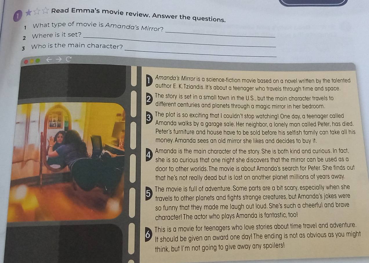 Read Emma's movie review. Answer the questions. 
1 
1 What type of movie is Amanda's Mirror? 
2 Where is it set?_ 
_ 
_ 
3 Who is the main character? 
Amanda’s Mirror is a science-fiction movie based on a novel written by the talented 
author E. K. Tziandis. It’s about a teenager who travels through time and space. 
The story is set in a small town in the U.S., but the main character travels to 
different centuries and planets through a magic mirror in her bedroom. 
a The plot is so exciting that I couldn't stop watching! One day, a teenager called 
Amanda walks by a garage sale. Her neighbor, a lonely man called Peter, has died. 
Peter’s furniture and house have to be sold before his selfish family can take all his 
money. Amanda sees an old mirror she likes and decides to buy it. 
Amanda is the main character of the story. She is both kind and curious. In fact, 
she is so curious that one night she discovers that the mirror can be used as a 
door to other worlds. The movie is about Amanda’s search for Peter. She finds out 
that he’s not really dead but is lost on another planet millions of years away. 
The movie is full of adventure. Some parts are a bit scary, especially when she 
5 travels to other planets and fights strange creatures, but Amanda’s jokes were 
so funny that they made me laugh out loud. She’s such a cheerful and brave 
character! The actor who plays Amanda is fantastic, too! 
This is a movie for teenagers who love stories about time travel and adventure. 
It should be given an award one day! The ending is not as obvious as you might 
think, but I'm not going to give away any spoilers!