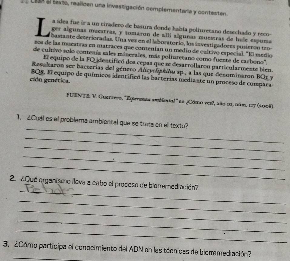 Lean el texto, realicen una investigación complementaria y contesten. 
a ídea fue ir a un tiradero de basura donde había poliuretano desechado y reco- 
ger algunas muestras, y tomaron de allí algunas muestras de hule espuma 
L bastante deterioradas. Una vez en el laboratorio, los investigadores pusieron tro 
zos de las muestras en matraces que contenían un medio de cultivo especial. "El medio 
de cultivo solo contenía sales minerales, más poliuretano como fuente de carbono'. 
El equipo de la FQ identificó dos cepas que se desarrollaron particularmente bien. 
Resultaron ser bacterias del género Alicycliphilw sp., a las que denominaron BQ1 y 
BQ8. El equipo de químicos identificó las bacterias mediante un proceso de compara- 
ción genética. 
FUENTE: V. Guerrero, “Esperanza ambiental” en ¿Cómo ves?, año 10, núm. 117 (2008). 
_ 
1. ¿Cuál es el problema ambiental que se trata en el texto? 
_ 
_ 
_ 
_ 
_ 
2. ¿Qué organismo lleva a cabo el proceso de biorremediación? 
_ 
_ 
_ 
_ 
_ 
3. ¿Cómo participa el conocimiento del ADN en las técnicas de biorremediación?