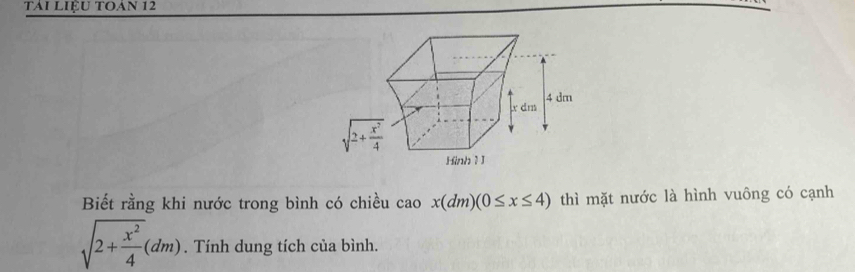 tải liệu toán 12
Biết rằng khi nước trong bình có chiều cao x(dm)(0≤ x≤ 4) thì mặt nước là hình vuông có cạnh
sqrt(2+frac x^2)4(dm). Tính dung tích của bình.