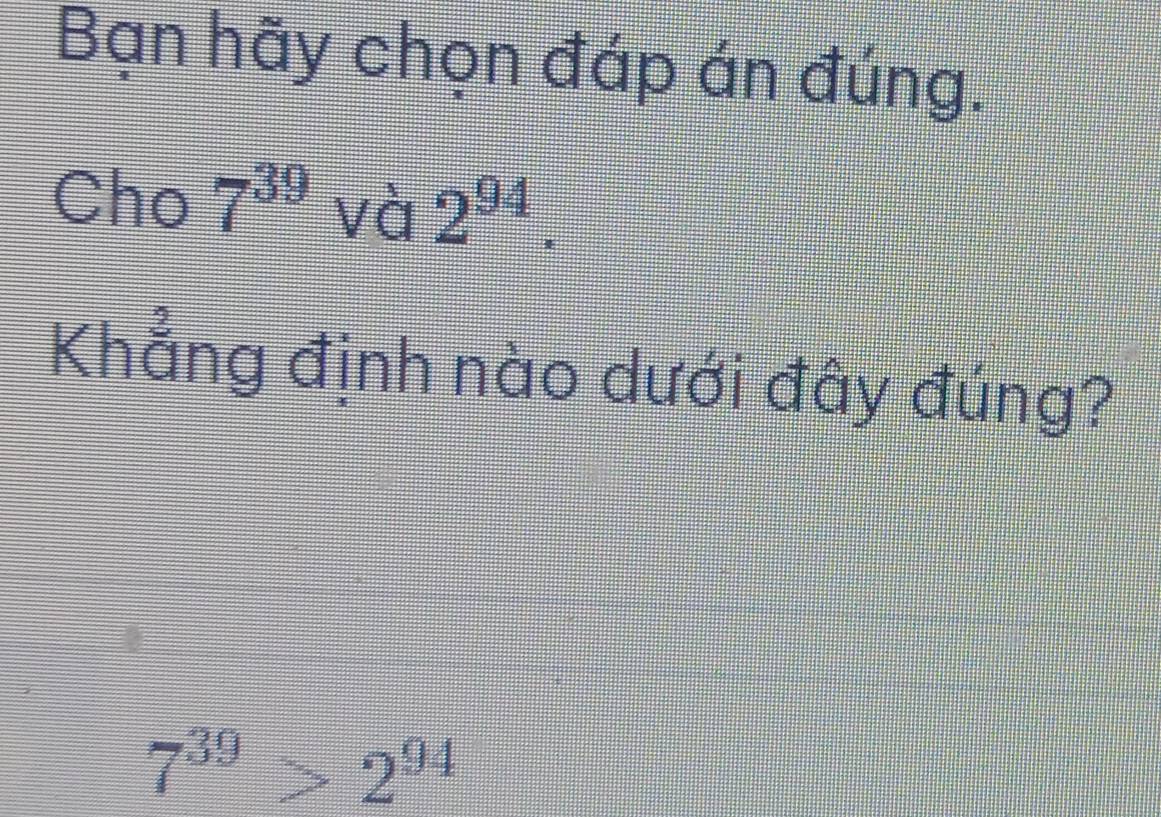 Bạn hãy chọn đáp án đúng. 
Cho 7^(39) và 2^(94). 
Khẳng định nào dưới đây đúng?
7^(39)>2^(94)