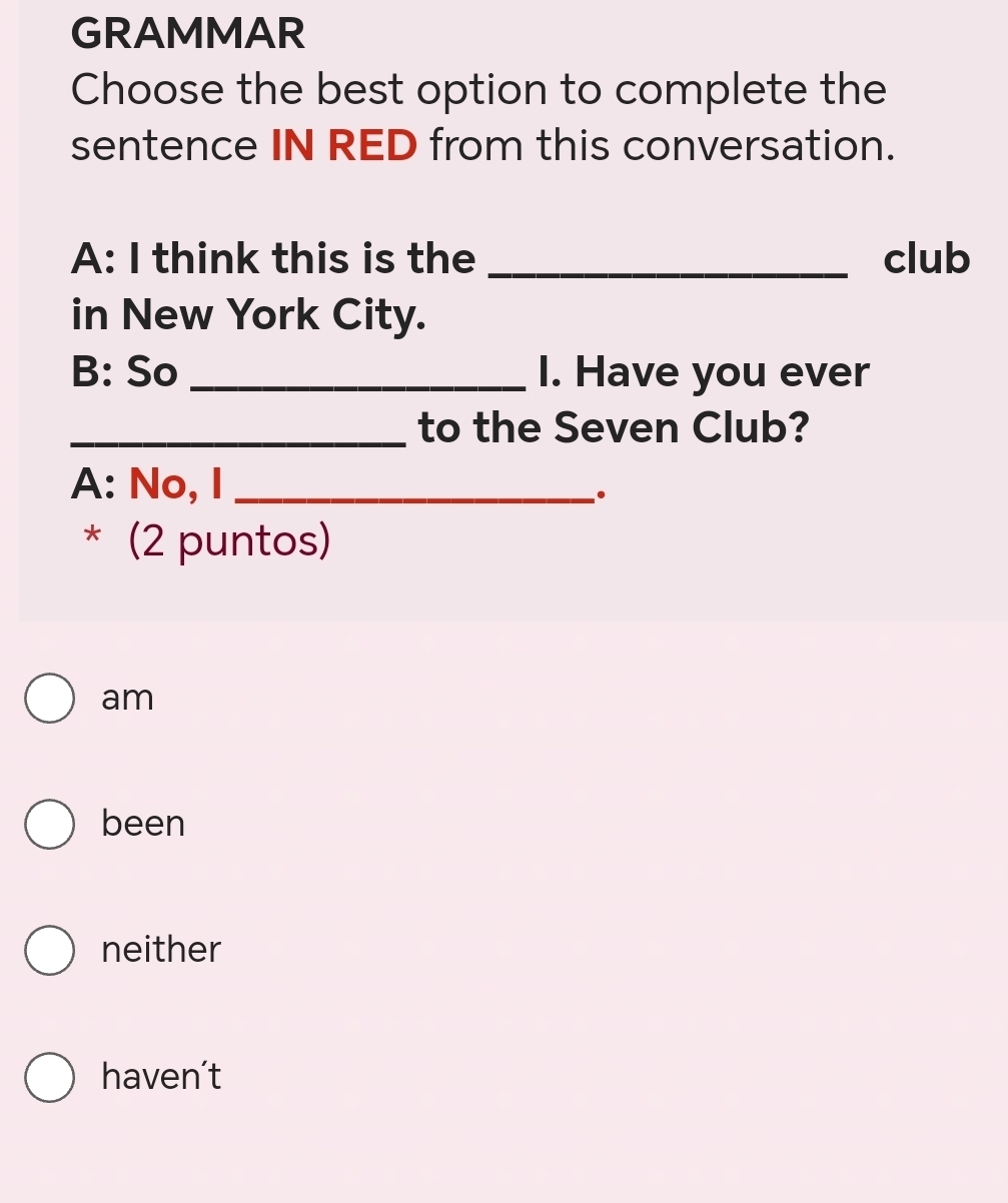 GRAMMAR
Choose the best option to complete the
sentence IN RED from this conversation.
A: I think this is the _club
in New York City.
B: So _I. Have you ever
_to the Seven Club?
A: No, I_
* (2 puntos)
am
been
neither
haven't