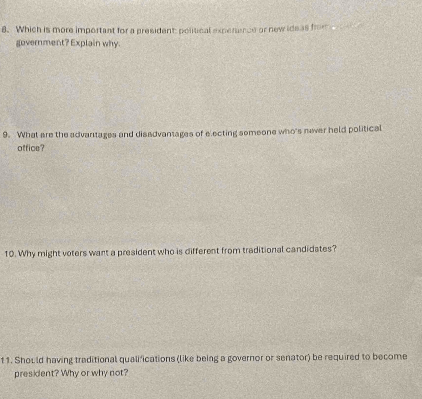 Which is more important for a president: political experence or new ideas from e 
government? Explain why. 
9. What are the advantages and disadvantages of electing someone who's never held political 
office? 
10. Why might voters want a president who is different from traditional candidates? 
11. Should having traditional qualifications (like being a governor or senator) be required to become 
president? Why or why not?