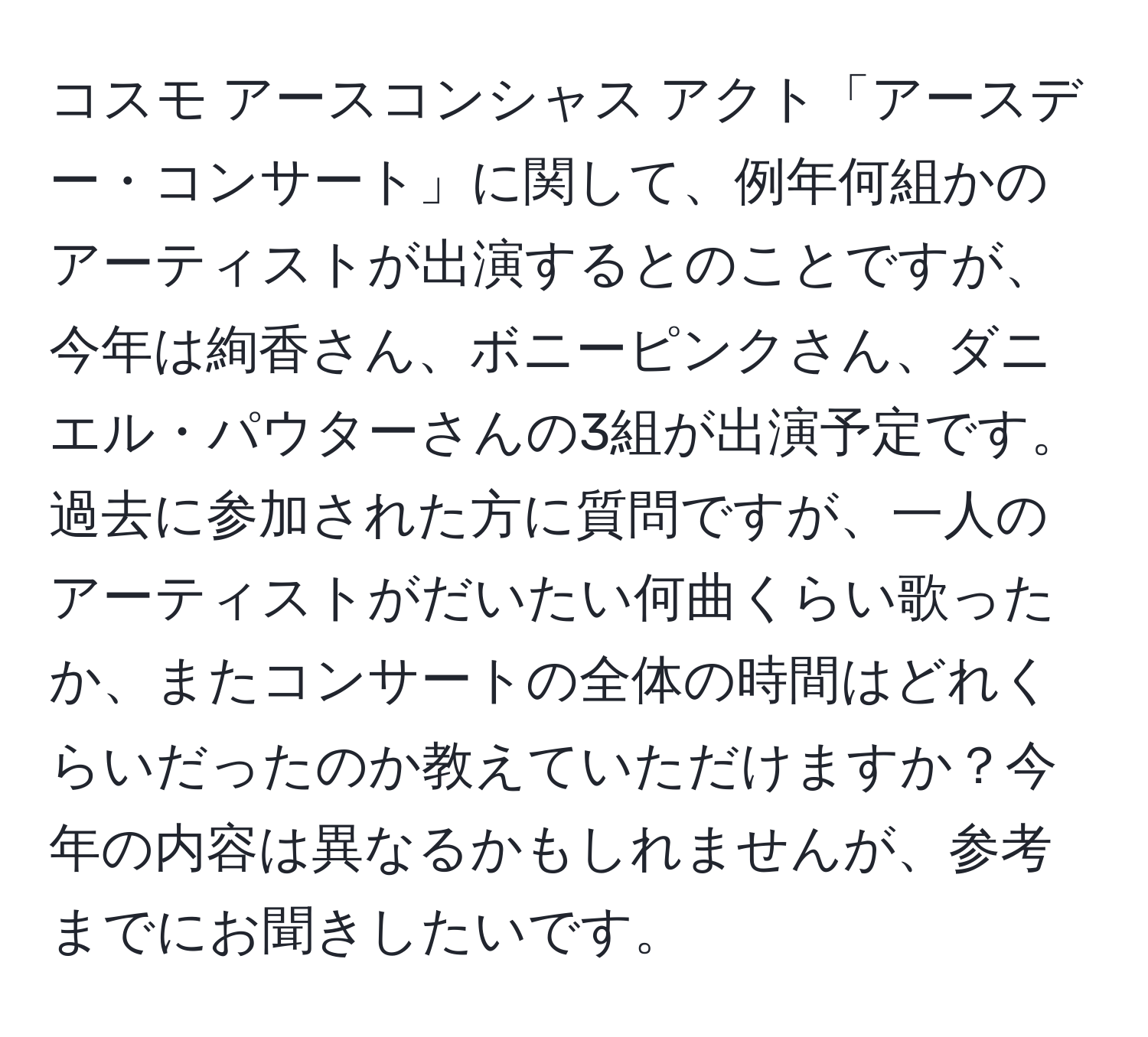 コスモ アースコンシャス アクト「アースデー・コンサート」に関して、例年何組かのアーティストが出演するとのことですが、今年は絢香さん、ボニーピンクさん、ダニエル・パウターさんの3組が出演予定です。過去に参加された方に質問ですが、一人のアーティストがだいたい何曲くらい歌ったか、またコンサートの全体の時間はどれくらいだったのか教えていただけますか？今年の内容は異なるかもしれませんが、参考までにお聞きしたいです。