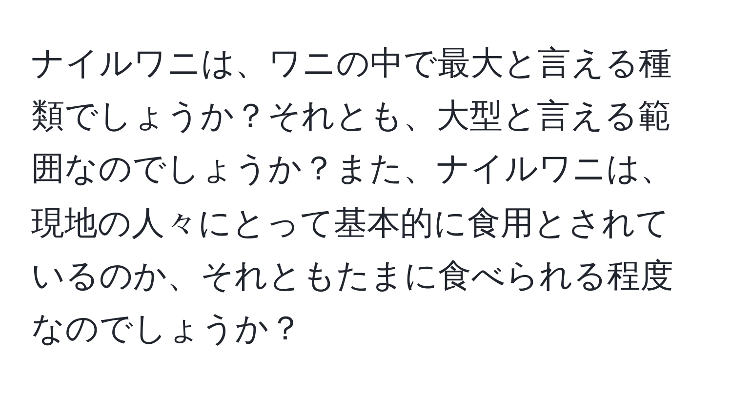 ナイルワニは、ワニの中で最大と言える種類でしょうか？それとも、大型と言える範囲なのでしょうか？また、ナイルワニは、現地の人々にとって基本的に食用とされているのか、それともたまに食べられる程度なのでしょうか？