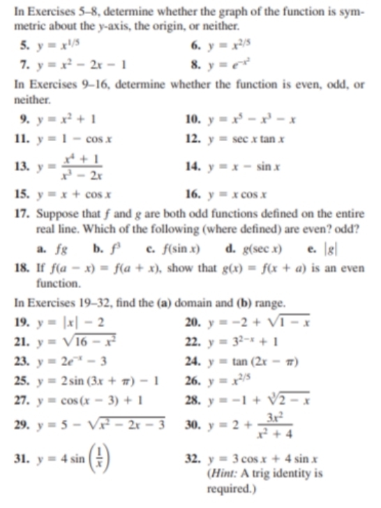 In Exercises 5-8, determine whether the graph of the function is sym-
metric about the y-axis, the origin, or neither.
5. y=x^(1/5) 6. y=x^(2/5)
7. y=x^2-2x-1 8. y=e^(-x^2)
In Exercises 9-16, determine whether the function is even, odd, or
neither.
9. y=x^2+1 10. y=x^5-x^3-x
11. y=1-cos x 12. y=sec xtan x
13. y= (x^4+1)/x^3-2x  14. y=x-sin x
15. y=x+cos x 16. y=xcos x
17. Suppose that f and g are both odd functions defined on the entire
real line. Which of the following (where defined) are even? odd?
a. fg b. f c. f(sin x) d. g(sec x) e. |g|
18. If f(a-x)=f(a+x) , show that g(x)=f(x+a) is an even
function.
In Exercises 19-32 , find the (a) domain and (b) range.
19. y=|x|-2 20. y=-2+sqrt(1-x)
21. y=sqrt(16-x^2) 22. y=3^(2-x)+1
23. y=2e^(-x)-3 24. y=tan (2x-π )
25. y=2sin (3x+π )-1 26. y=x^(2/5)
27. y=cos (x-3)+1 28. y=-1+sqrt[3](2-x)
29. y=5-sqrt(x^2-2x-3) 30. y=2+ 3x^2/x^2+4 
31. y=4sin ( 1/x ) 32. y=3cos x+4sin x
(Hint: A trig identity is
required.)