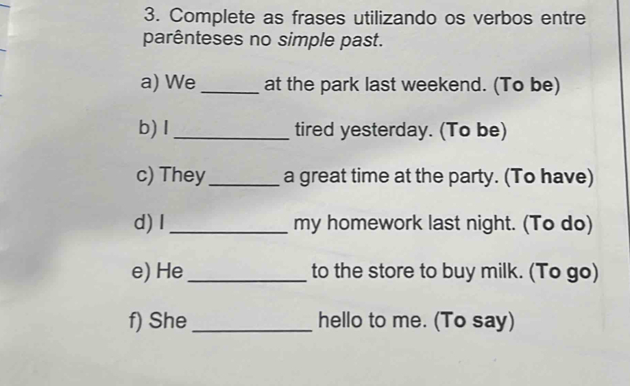 Complete as frases utilizando os verbos entre 
parênteses no simple past. 
a) We _at the park last weekend. (To be) 
b) I_ tired yesterday. (To be) 
c) They_ a great time at the party. (To have) 
d) I _my homework last night. (To do) 
e) He_ to the store to buy milk. (To go) 
f) She _hello to me. (To say)