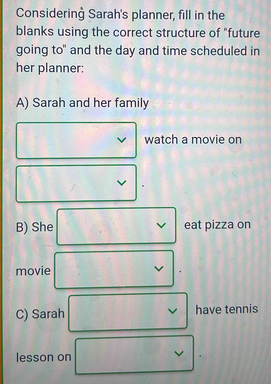 Considerinġ Sarah's planner, fill in the 
blanks using the correct structure of "future 
going to" and the day and time scheduled in 
her planner: 
A) Sarah and her family 
watch a movie on 
B) She eat pizza on 
√ 
movie 
v 
C) Sarah have tennis 
lesson on