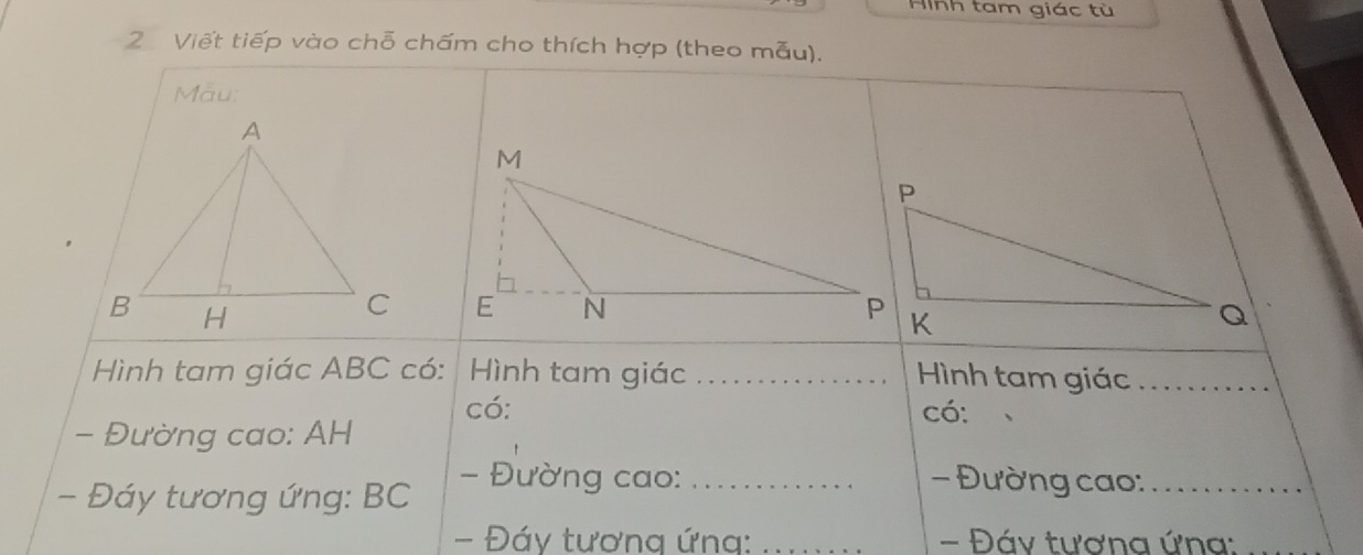 Hình tam giác tù 
2 Viết tiếp vào chỗ chấm cho thích hợp (theo mẫu). 
Mẫu: 

Hình tam giác ABC có: Hình tam giác _Hình tam giác_ 
có: có: 
- Đường cao: AH
- Đáy tương ứng: BC
- Đường cao:_ - Đường cao:_ 
- Đáy tương ứng: _- Đáy tương ứng: