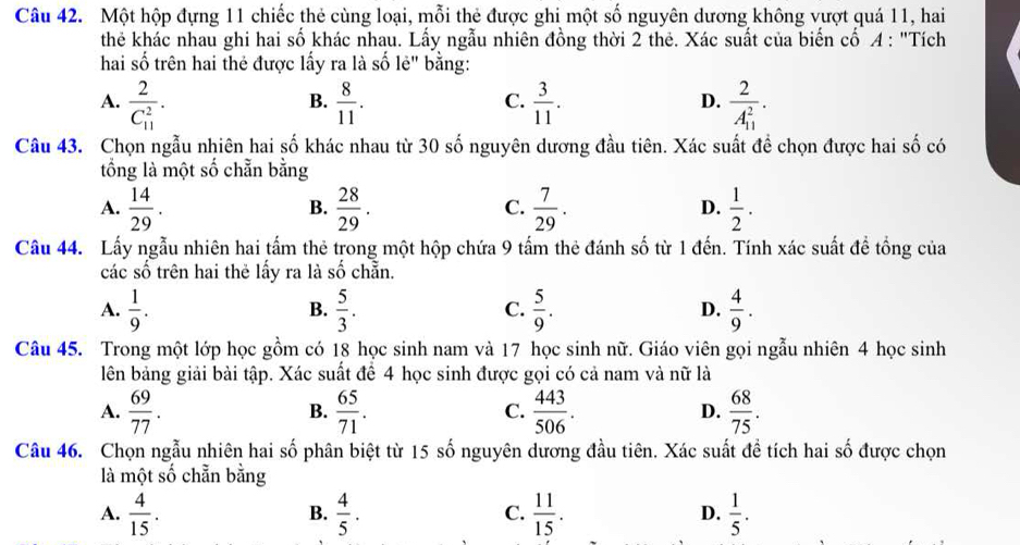 Một hộp đựng 11 chiếc thẻ cùng loại, mỗi thẻ được ghi một số nguyên dương không vượt quá 11, hai
thẻ khác nhau ghi hai số khác nhau. Lấy ngẫu nhiên đồng thời 2 thẻ. Xác suất của biến cố A : "Tích
hai số trên hai thẻ được lấy ra là số lẻ" bằng:
A. frac 2(C_11)^2.  8/11 .  3/11 . frac 2(A_11)^2·
B.
C.
D.
Câu 43. Chọn ngẫu nhiên hai số khác nhau từ 30 số nguyên dương đầu tiên. Xác suất đề chọn được hai số có
tổồng là một số chẵn bằng
A.  14/29 .  28/29 .  7/29 .  1/2 .
B.
C.
D.
Câu 44. Lấy ngẫu nhiên hai tấm thẻ trong một hộp chứa 9 tấm thẻ đánh số từ 1 đến. Tính xác suất để tổng của
các số trên hai thẻ lấy ra là : 4 chẵn.
A.  1/9 .  5/3 .  5/9 .  4/9 .
B.
C.
D.
Câu 45. Trong một lớp học gồm có 18 học sinh nam và 17 học sinh nữ. Giáo viên gọi ngẫu nhiên 4 học sinh
lên bảng giải bài tập. Xác suất để 4 học sinh được gọi có cả nam và nữ là
A.  69/77 .  65/71 . C.  443/506 . D.  68/75 .
B.
Câu 46. Chọn ngẫu nhiên hai số phân biệt từ 15 số nguyên dương đầu tiên. Xác suất đề tích hai số được chọn
là một số chẵn bằng
A.  4/15 .  4/5 .  11/15 .  1/5 .
B.
C.
D.