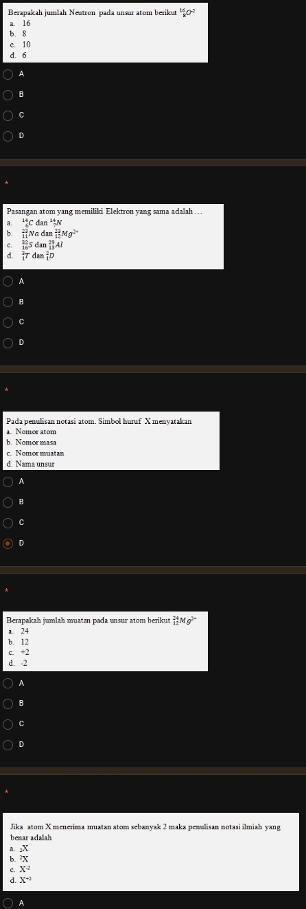 Berapakah jumlah Neutron pada unsur atom berikut^(16)_8O^(-2)
a. 16
b. 8
c. 10
d. 6
A
B
C
D
Pasangan atom yang memiliki Elektron yang sama adalah ...
_6^((14)Cdan^14)_7N
b _(11)^(23)Nadan_(12)^(23)Mg^(2+)
C. _(16)^(32)Sdan_(13)^(29)Al
d.  3/2 Tdan_1^(2D
A
B
C
。
Pada penulisan notasi atom. Simbol huruf X menyatakan
a. Nomor atom
c. Nomor muatan
d. Nama unsur
A
B
C
D
Berapakah jumlah muatan pada unsur atom berikut _(12)^(24)Mg^2+)
a. 24
b. 12
c. +2
d. -2
B
C
D
Jika atom X menerima muatan atom sebanyak 2 maka penulisan notasi ilmiah yang
benar adalah
a. _2X
b. ^2X
C. X^(-2)
d. X^(-2)
A